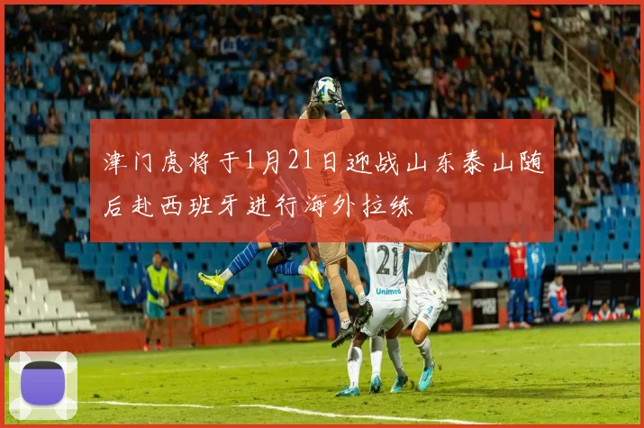 津门虎将于1月21日迎战山东泰山随后赴西班牙进行海外拉练