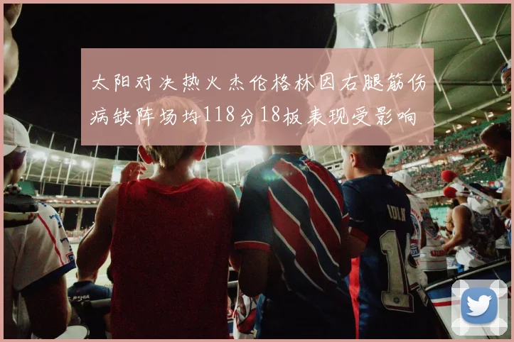 太阳对决热火杰伦格林因右腿筋伤病缺阵场均118分18板表现受影响