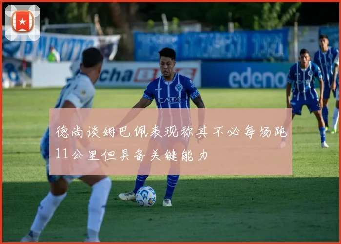 德尚谈姆巴佩表现称其不必每场跑11公里但具备关键能力