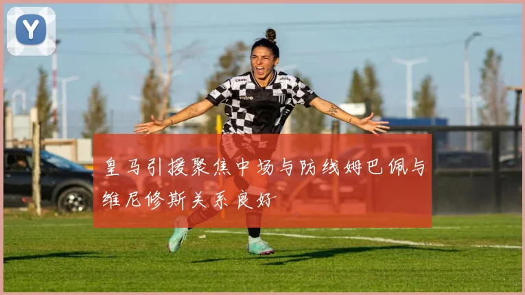 皇马引援聚焦中场与防线姆巴佩与维尼修斯关系良好