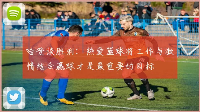 哈登谈胜利：热爱篮球将工作与激情结合赢球才是最重要的目标