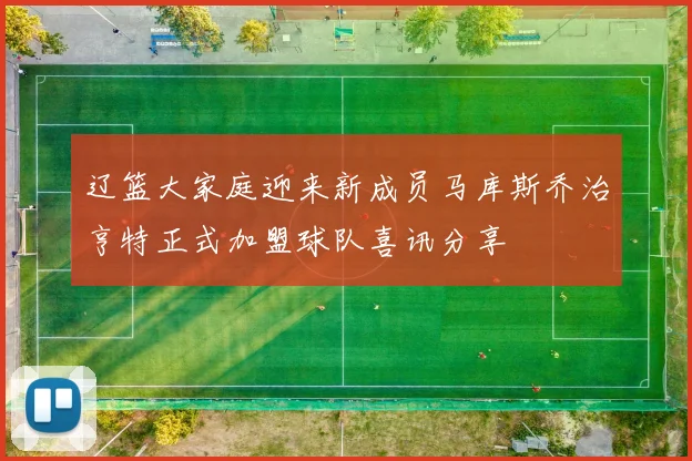辽篮大家庭迎来新成员马库斯乔治亨特正式加盟球队喜讯分享