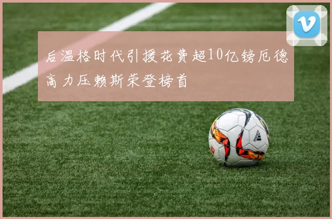 后温格时代引援花费超10亿镑厄德高力压赖斯荣登榜首