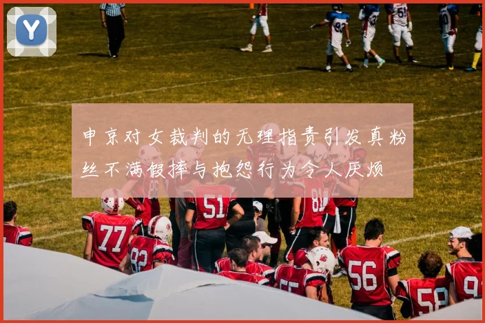 申京对女裁判的无理指责引发真粉丝不满假摔与抱怨行为令人厌烦