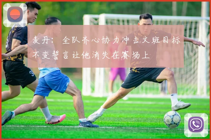 麦丹：全队齐心协力冲击文班目标不变誓言让他消失在赛场上