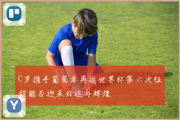 C罗携手葡萄牙再战世界杯第六次征程能否迎来好运与辉煌