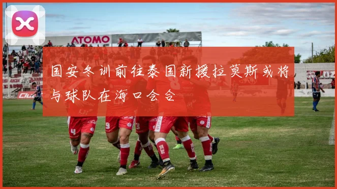国安冬训前往泰国新援拉莫斯或将与球队在海口会合