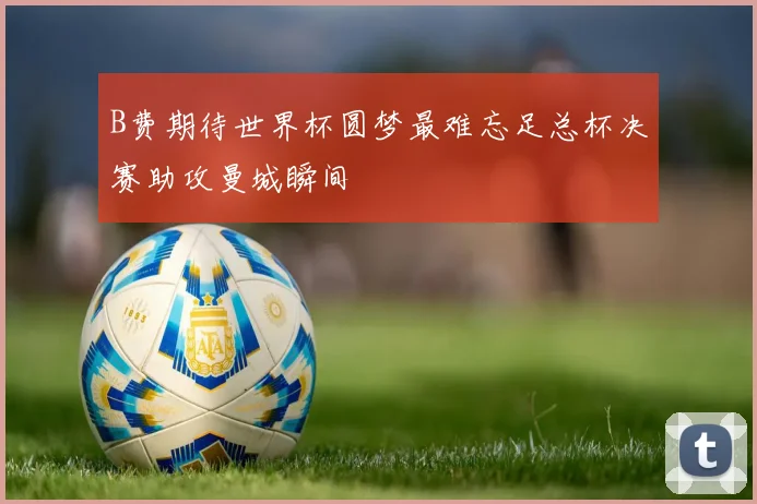 B费期待世界杯圆梦最难忘足总杯决赛助攻曼城瞬间