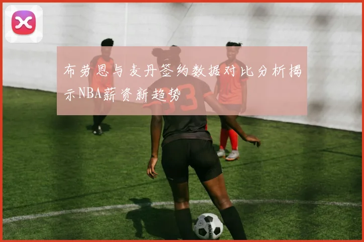 布劳恩与麦丹签约数据对比分析揭示NBA薪资新趋势
