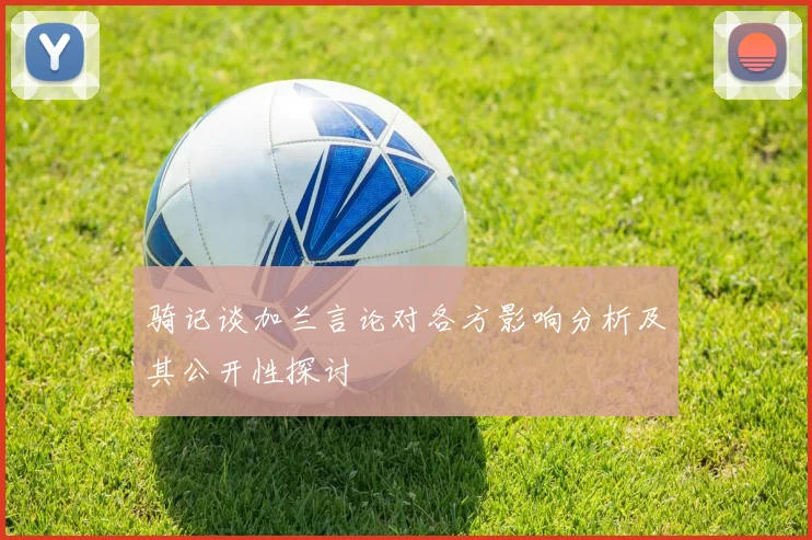 骑记谈加兰言论对各方影响分析及其公开性探讨