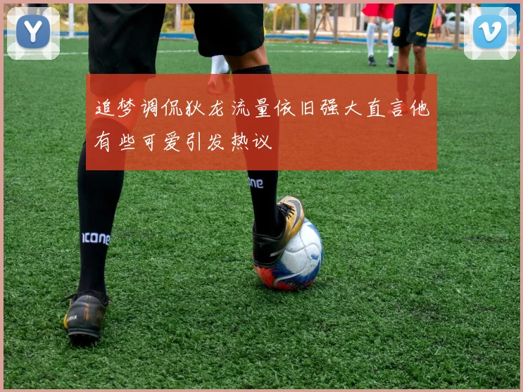 追梦调侃狄龙流量依旧强大直言他有些可爱引发热议